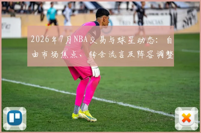 2026年7月NBA交易与球星动态：自由市场焦点、转会流言及阵容调整深度解析