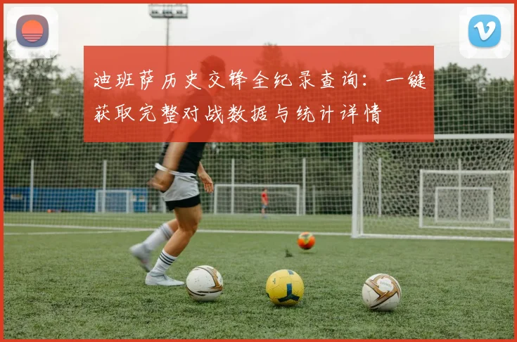 迪班萨历史交锋全纪录查询:一键获取完整对战数据与统计详情