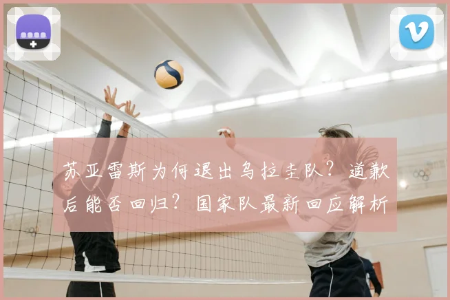 苏亚雷斯为何退出乌拉圭队?道歉后能否回归?国家队最新回应解析