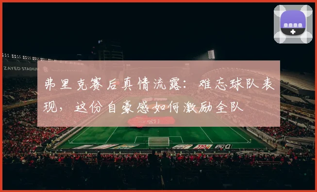 弗里克赛后真情流露：难忘球队表现，这份自豪感如何激励全队