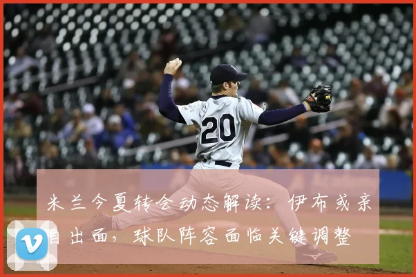 米兰今夏转会动态解读:伊布或亲自出面,球队阵容面临关键调整
