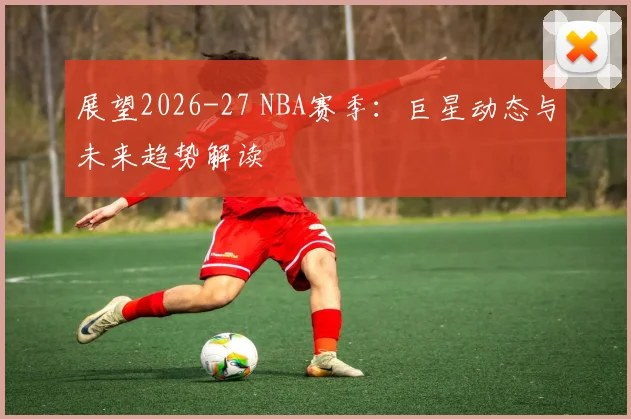 展望2026-27 NBA赛季：巨星动态与未来趋势解读