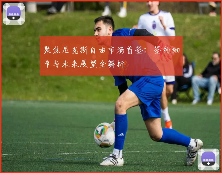聚焦尼克斯自由市场首签：签约细节与未来展望全解析