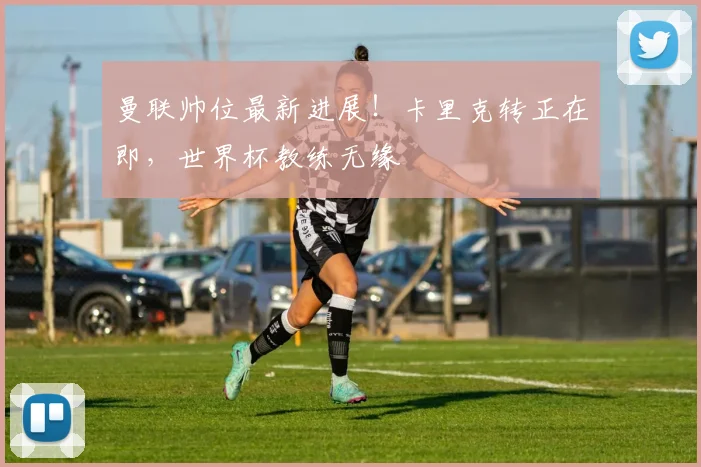 曼联帅位最新进展!卡里克转正在即,世界杯教练无缘