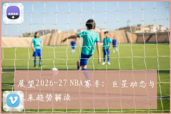 展望2026-27 NBA赛季：巨星动态与未来趋势解读