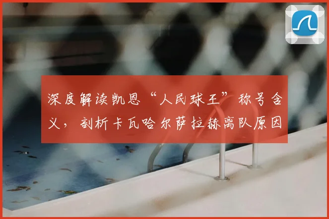 深度解读凯恩“人民球王”称号含义,剖析卡瓦哈尔萨拉赫离队原因与影响